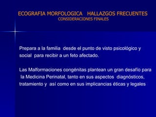 Prepara a la familia  desde el punto de visto psicológico y  social  para recibir a un feto afectado. Las Malformaciones congénitas plantean un gran desafío para la Medicina Perinatal, tanto en sus aspectos  diagnósticos,  tratamiento y  así como en sus implicancias éticas y legales  ECOGRAFIA MORFOLOGICA  HALLAZGOS FRECUENTES   CONSIDERACIONES FINALES 