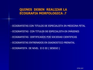 DTFRC-2007 QUINES  DEBEN  REALIZAR LA  ECOGRAFIA MORFOLOGICA .? ECOGRAFISTAS CON TITULOS DE ESPECIALISTA EN MEDICINA FETAL  ECOGRAFISTAS  CON TITULOS DE ESPECIALISTA EN IMÁGENES  ECOGRAFISTAS  CERTIFICADOS POR SOCIEDAD CIENTIFICAS ECOGRAFISTAS ENTRENADOS EN DIAGNOSTICO PRENATAL ECOGRAFISTA  DE NIVEL  II O III ( SESEGO )  