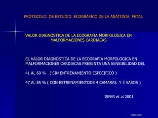 DTFRC-2007 VALOR DIAGNOSTICA DE LA ECOGRAFIA MORFOLOGICA EN MALFORMACIONES CARDIACAS EL VALOR DIAGNOSTICA DE LA ECOGRAFIA MORFOLOGICA EN  MALFORMACIONES CARDIACAS PRESENTA UNA SENSIBILIDAD DEL 41 AL 60 %  ( SIN ENTRENAMIENTO ESPECIFICO )  47 AL 85 % ( CON ESTRENAMIENTODE 4 CAMARAS  Y 3 VASOS ) ISFER et al 2001 PROTOCOLO  DE ESTUDIO  ECOGRAFICO DE LA ANATONIA  FETAL 
