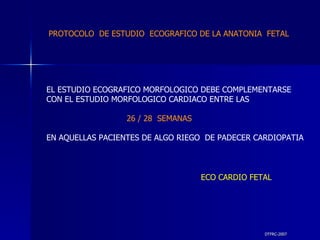 DTFRC-2007 EL ESTUDIO ECOGRAFICO MORFOLOGICO DEBE COMPLEMENTARSE CON EL ESTUDIO MORFOLOGICO CARDIACO ENTRE LAS 26 / 28  SEMANAS EN AQUELLAS PACIENTES DE ALGO RIEGO  DE PADECER CARDIOPATIA ECO CARDIO FETAL PROTOCOLO  DE ESTUDIO  ECOGRAFICO DE LA ANATONIA  FETAL 