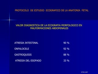 DTFRC-2007 VALOR DIAGNOSTICA DE LA ECOGRAFIA MORFOLOGICO EN  MALFORMACIONES ABDOMINALES ATRESIA INTESTINAL 90 % ONFALOCELE 92 % GASTROQUISIS 88 % ATRESIA DEL ESOFAGO 33 % PROTOCOLO  DE ESTUDIO  ECOGRAFICO DE LA ANATONIA  FETAL 