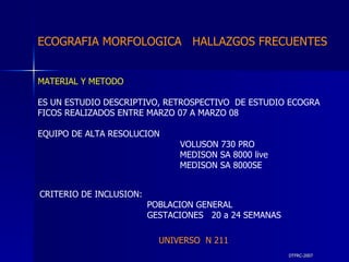 DTFRC-2007 ECOGRAFIA MORFOLOGICA  HALLAZGOS FRECUENTES   MATERIAL Y METODO ES UN ESTUDIO DESCRIPTIVO, RETROSPECTIVO  DE ESTUDIO ECOGRA FICOS REALIZADOS ENTRE MARZO 07 A MARZO 08 EQUIPO DE ALTA RESOLUCION   VOLUSON 730 PRO  MEDISON SA 8000 live MEDISON SA 8000SE CRITERIO DE INCLUSION:   POBLACION GENERAL    GESTACIONES  20 a 24 SEMANAS   UNIVERSO  N 211 
