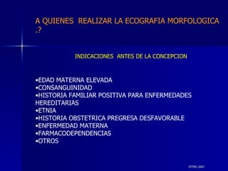 DTFRC-2007 INDICACIONES  ANTES DE LA CONCEPCION EDAD MATERNA ELEVADA  CONSANGUINIDAD HISTORIA FAMILIAR POSITIVA PARA ENFERMEDADES HEREDITARIAS ETNIA HISTORIA OBSTETRICA PREGRESA DESFAVORABLE ENFERMEDAD MATERNA  FARMACODEPENDENCIAS OTROS A QUIENES  REALIZAR LA ECOGRAFIA MORFOLOGICA .? 