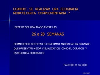 DTFRC-2007 DEBE DE SER REALIZADO ENTRE LAS 26 a 28  SEMANAS PERMITIEMDO DETECTAR O CONFIRMAR ANOMALIAS EN ORGANOS QUE PRESENTAN MEJOR VISUALIZACION  COMO EL CORAZON  Y ESTRUCTURA CEREBRALES PASTORE et col 2000 CUANDO  SE  REALIZAR  UNA  ECOGRAFIA MORFOLOGICA  COMPLEMENTARIA .? 