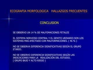ECOGRAFIA MORFOLOGICA  HALLAZGOS FRECUENTES   CONCLUSION SE OBSERVO UN 14 % DE MALFOMACIONES FETALES  EL SISTEMA NERVIOSO CENTRAL Y EL GENITO URINARIO SON LOS  SISTEMAS MAS AFECTADO CON MALFORMACIONES. ( 46 % ) NO SE OBSERVA DIFERENCIA SIGNIFICATIVAS SEGÚN EL GRUPO  ETARIO. NO SE OBSERVO DIFERENCIA SIGNIFICATIVAS SEGÚN LAS  INDICACIONES PARA LA  REALIZACIÓN DEL ESTUDIO. ( GRUPO BAJO Y ALTO RIEGO ) 