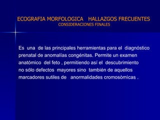 Es  una  de las principales herramientas para el  diagnóstico  prenatal de anomalías congénitas. Permite un examen  anatómico  del feto , permitiendo así el  descubrimiento  no sólo defectos  mayores sino  también de aquellos  marcadores sutiles de  anormalidades cromosòmìcas . ECOGRAFIA MORFOLOGICA  HALLAZGOS FRECUENTES   CONSIDERACIONES FINALES 