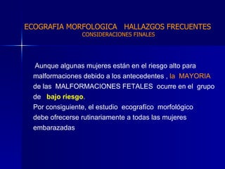 Aunque algunas mujeres están en el riesgo alto para  malformaciones debido a los antecedentes ,  la  MAYORIA  de las  MALFORMACIONES FETALES  ocurre en el   grupo de  bajo riesgo . Por consiguiente, el estudio  ecografíco  morfológico  debe ofrecerse rutinariamente a todas las mujeres  embarazadas  ECOGRAFIA MORFOLOGICA  HALLAZGOS FRECUENTES   CONSIDERACIONES FINALES 