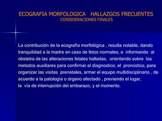 La contribución de la ecografía morfológica , resulta notable, dando tranquilidad a la madre en caso de fetos normales, e  informando  al obstetra de las alteraciones fetales halladas,  orientando sobre  los metodos auxiliares para confirmar el diagnostico, el  pronostico, para organizar las visitas  prenatales, armar el equipo multidisciplinario , de acuerdo a la patología o órgano afectado , previendo el lugar,  la  vía de interrupción del embarazo, y el momento. ECOGRAFIA MORFOLOGICA  HALLAZGOS FRECUENTES   CONSIDERACIONES FINALES 