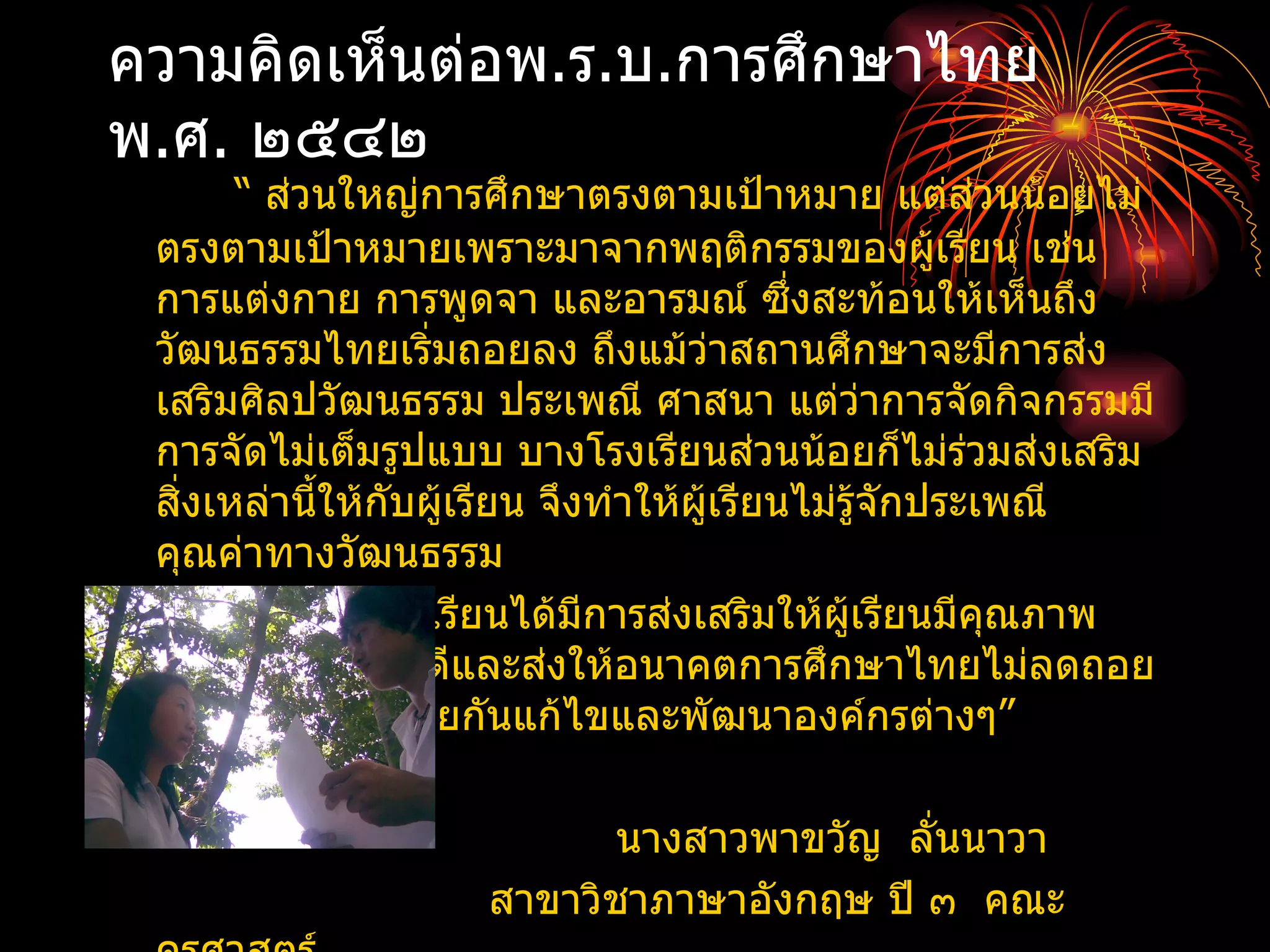 ความคิดเห็นต่อพ.ร.บ.การศึกษาไทย
พ.ศ. ๒๕๔๒
       “ ส่วนใหญ่การศึกษาตรงตามเป้าหมาย แต่ส่วนน้อยไม่
 ตรงตามเป้าหมายเพราะมาจากพฤติกรรมของผูเรียน เช่น    ้
 การแต่งกาย การพูดจา และอารมณ์ ซึ่งสะท้อนให้เห็นถึง
 วัฒนธรรมไทยเริ่มถอยลง ถึงแม้ว่าสถานศึกษาจะมีการส่ง
 เสริมศิลปวัฒนธรรม ประเพณี ศาสนา แต่ว่าการจัดกิจกรรมมี
 การจัดไม่เต็มรูปแบบ บางโรงเรียนส่วนน้อยก็ไม่ร่วมส่งเสริม
 สิ่งเหล่านีให้กบผูเรียน จึงทำาให้ผู้เรียนไม่รู้จักประเพณี
            ้   ั ้
 คุณค่าทางวัฒนธรรม
        แต่บางโรงเรียนได้มีการส่งเสริมให้ผเรียนมีคณภาพ
                                              ู้       ุ
 ทางการศึกษาที่ดและส่งให้อนาคตการศึกษาไทยไม่ลดถอย
                    ี
 ไป ถ้าทุกฝ่ายช่วยกันแก้ไขและพัฒนาองค์กรต่างๆ”

                           นางสาวพาขวัญ ลั่นนาวา
                    สาขาวิชาภาษาอังกฤษ ปี ๓ คณะ
 