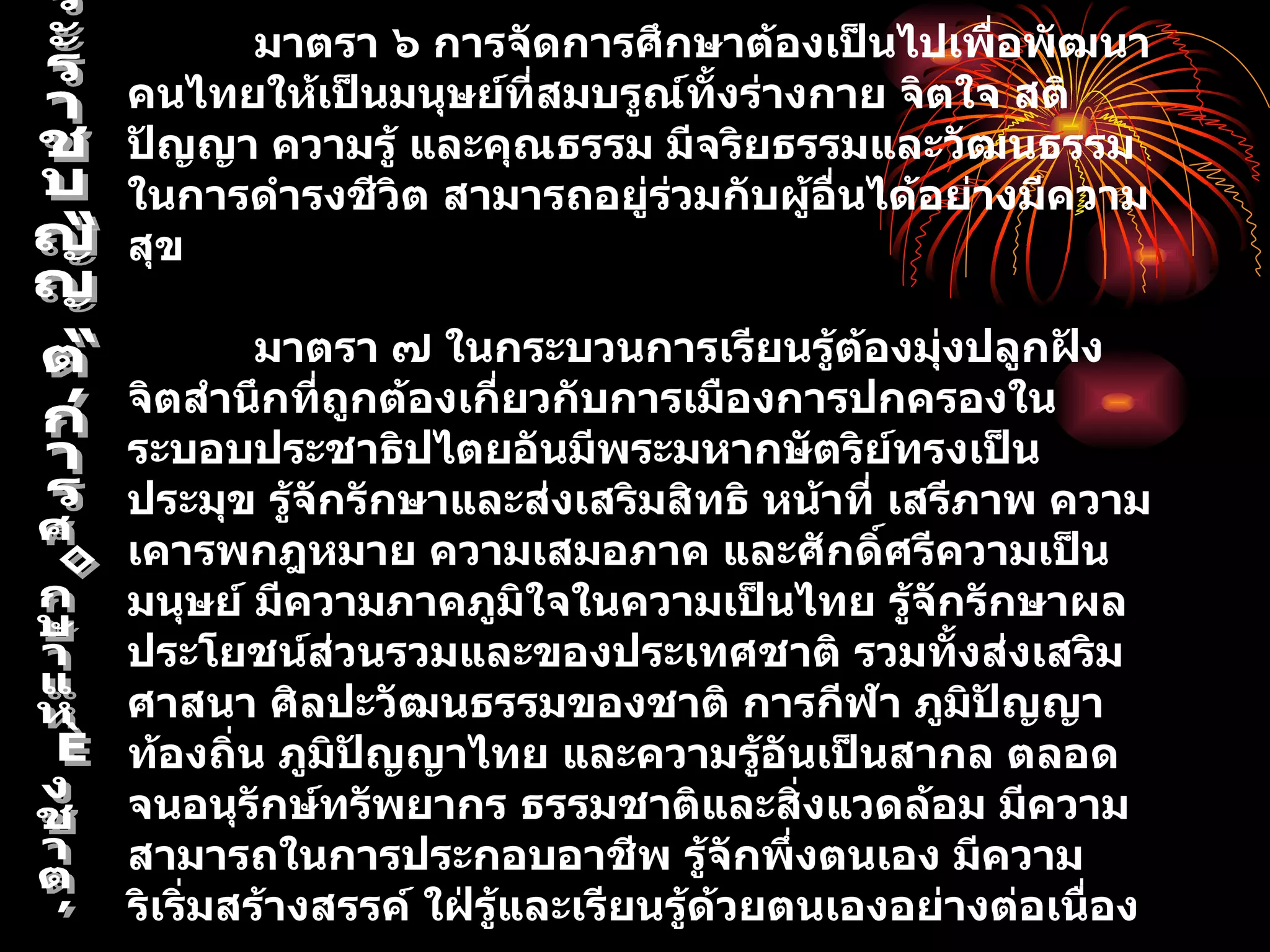 มาตรา ๖ การจัดการศึกษาต้องเป็นไปเพื่อพัฒนา
คนไทยให้เป็นมนุษย์ที่สมบรูณ์ทั้งร่างกาย จิตใจ สติ
ปัญญา ความรู้ และคุณธรรม มีจริยธรรมและวัฒนธรรม
ในการดำารงชีวิต สามารถอยู่ร่วมกับผู้อื่นได้อย่างมีความ
สุข

         มาตรา ๗ ในกระบวนการเรียนรู้ต้องมุ่งปลูกฝัง
จิตสำานึกที่ถูกต้องเกี่ยวกับการเมืองการปกครองใน
ระบอบประชาธิปไตยอันมีพระมหากษัตริย์ทรงเป็น
ประมุข รู้จกรักษาและส่งเสริมสิทธิ หน้าที่ เสรีภาพ ความ
            ั
เคารพกฎหมาย ความเสมอภาค และศักดิ์ศรีความเป็น
มนุษย์ มีความภาคภูมิใจในความเป็นไทย รู้จักรักษาผล
ประโยชน์ส่วนรวมและของประเทศชาติ รวมทั้งส่งเสริม
ศาสนา ศิลปะวัฒนธรรมของชาติ การกีฬา ภูมิปัญญา
ท้องถิ่น ภูมิปัญญาไทย และความรู้อันเป็นสากล ตลอด
จนอนุรักษ์ทรัพยากร ธรรมชาติและสิ่งแวดล้อม มีความ
สามารถในการประกอบอาชีพ รู้จักพึ่งตนเอง มีความ
ริเริ่มสร้างสรรค์ ใฝ่รู้และเรียนรู้ด้วยตนเองอย่างต่อเนื่อง
 