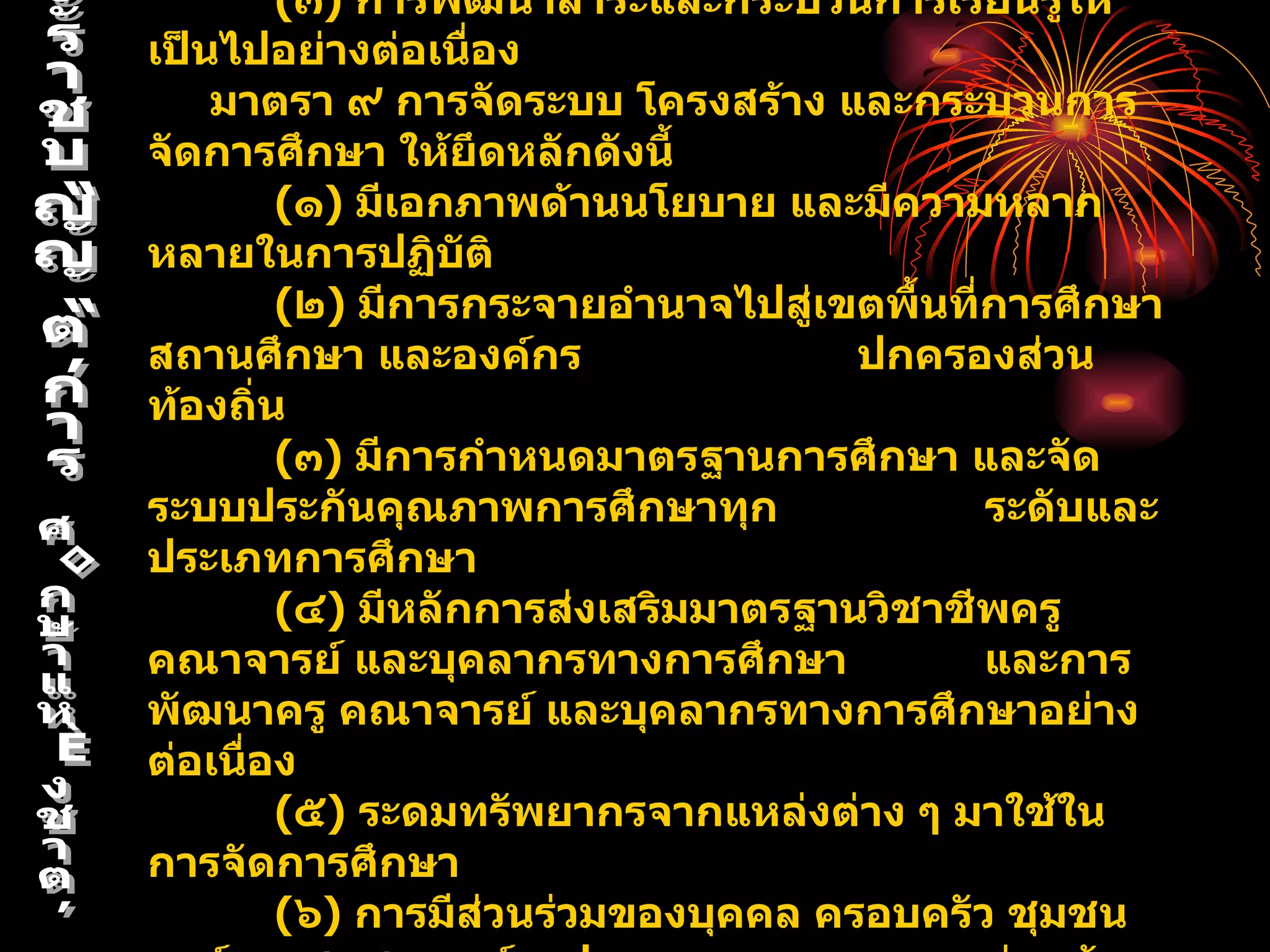 (๓) การพัฒนาสาระและกระบวนการเรียนรู้ให้
เป็นไปอย่างต่อเนื่อง
    มาตรา ๙ การจัดระบบ โครงสร้าง และกระบวนการ
จัดการศึกษา ให้ยึดหลักดังนี้
        (๑) มีเอกภาพด้านนโยบาย และมีความหลาก
หลายในการปฏิบัติ
        (๒) มีการกระจายอำานาจไปสู่เขตพื้นที่การศึกษา
สถานศึกษา และองค์กร                 ปกครองส่วน
ท้องถิ่น
        (๓) มีการกำาหนดมาตรฐานการศึกษา และจัด
ระบบประกันคุณภาพการศึกษาทุก                 ระดับและ
ประเภทการศึกษา
        (๔) มีหลักการส่งเสริมมาตรฐานวิชาชีพครู
คณาจารย์ และบุคลากรทางการศึกษา              และการ
พัฒนาครู คณาจารย์ และบุคลากรทางการศึกษาอย่าง
ต่อเนื่อง
        (๕) ระดมทรัพยากรจากแหล่งต่าง ๆ มาใช้ใน
การจัดการศึกษา
        (๖) การมีส่วนร่วมของบุคคล ครอบครัว ชุมชน
 