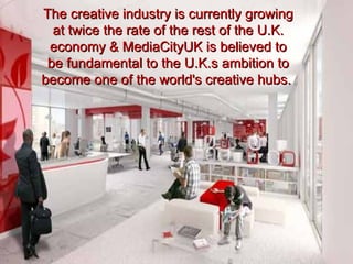 The creative industry is currently growing
  at twice the rate of the rest of the U.K.
 economy & MediaCityUK is believed to
 be fundamental to the U.K.s ambition to
become one of the world's creative hubs.
 