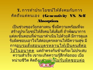 7. การทำา ประโยชน์ใ ห้ส ัง คมกับ การ
 คิด ถึง แต่ต นเอง (Generativity VS. Self
                   Absorption)
  เป็นช่วงของวัยกลางคน ซึ่งมีความพร้อมที่จะ
 สร้างประโยชน์ให้สังคมได้เต็มที่ ถ้าพัฒนาการ
แต่ละขั้นตอนที่ผานมาดำาเนินไปด้วยดี มีการดูแล
                 ่
รับผิดชอบเอาใจใส่ต่อบุตรหลานให้มีความสุข มี
การอบรมสั่ง สอนบุต รหลานให้เ ป็น คนดีต ่อ
ไปในอนาคต แต่ถาตรงกันข้ามก็จะไม่ประสบ
                      ้
  ความสำาเร็จ เขาจะเกิดความรูสึกท้อถอย เบือ
                               ้          ่
  หน่ายชีวต คิดถึงแต่ตนเองไม่ร ับ ผิด ชอบต่อ
           ิ
                     สัง คม
 