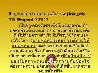 8. บูร ณาการกับ ความสิน หวัง (Integrity
                        ้
VS. Despair) วัย ชรา
      เป็นช่วงของวัยชราซึ่งเป็นวัยสุดท้าย ถ้า
บุคคลผ่านขั้นตอนต่าง ๆ มาด้วยดี ก็จะมองอดีต
  เต็มไปด้วยความสำาเร็จ มีปรัชญาชีวิตตนเอง
 ภูมใจในการถ่า ยทอดประสบการณ์ต ่า งให้
    ิ
  แก่ล ูก หลาน แต่ถ้าตรงกันข้ามกันชีวิตมีแต่
ความล้มเหลว ก็จะเกิดความรู้สกสิ้นหวังในชีวิต
                              ึ
เสียดายเวลาที่ผ่านมาไม่พอกับชีว ิต ในอดีต ไม่
 ยอมรับ สภาพตนเอง เกิด ความคับ ข้อ งใจ
 ต่อสภาพความเปลี่ยนแปลงที่เกิดขึ้น ขาดความ
                สงบสุขในชีวิต
 