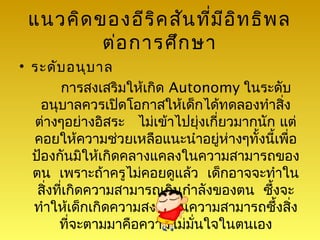 แนวคิด ของอีร ิค สัน ที่ม ีอ ิท ธิพ ล
         ต่อ การศึก ษา
• ระดับ อนุบ าล
        การสงเสริมให้เกิด Autonomy ในระดับ
    อนุบาลควรเปิดโอกาสให้เด็กได้ทดลองทำาสิง  ่
  ต่างๆอย่างอิสระ ไม่เข้าไปยุ่งเกี่ยวมากนัก แต่
  คอยให้ความช่วยเหลือแนะนำาอยู่ห่างๆทั้งนี้เพื่อ
  ป้องกันมิให้เกิดคลางแคลงในความสามารถของ
  ตน เพราะถ้าครูไม่คอยดูแล้ว เด็กอาจจะทำาใน
   สิ่งที่เกิดความสามารถเกินกำาลังของตน ซึ้งจะ
  ทำาให้เด็กเกิดความสงสัยในความสามารถซึ้งสิ่ง
        ที่จะตามมาคือความไม่มั่นใจในตนเอง
 