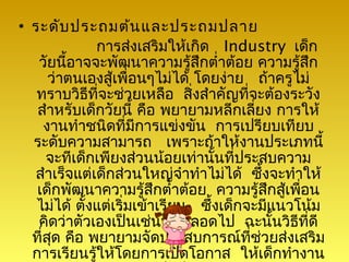 • ระดับ ประถมต้น และประถมปลาย
              การส่งเสริมให้เกิด Industry เด็ก
   วัยนี้อาจจะพัฒนาความรู้สึกตำ่าต้อย ความรู้สึก
      ว่าตนเองสู้เพื่อนๆไม่ได้ โดยง่าย ถ้าครูไม่
   ทราบวิธีที่จะช่วยเหลือ สิ่งสำาคัญที่จะต้องระวัง
   สำาหรับเด็กวัยนี้ คือ พยายามหลีกเลี่ยง การให้
     งานทำาชนิดที่มีการแข่งขัน การเปรียบเทียบ
  ระดับความสามารถ เพราะถ้าให้งานประเภทนี้
     จะทีเด็กเพียงส่วนน้อยเท่านันที่ประสบความ
                                   ้
  สำาเร็จแต่เด็กส่วนใหญ่จำาทำาไม่ได้ ซึ้งจะทำาให้
   เด็กพัฒนาความรู้สึกตำ่าต้อย ความรู้สกสูเพื่อน
                                            ึ ้
   ไม่ได้ ตั้งแต่เริ่มเข้าเรียน ซึ้งเด็กจะมีแนวโน้ม
   คิดว่าตัวเองเป็นเช่นนั้นตลอดไป ฉะนั้นวิธีที่ดี
  ที่สด คือ พยายามจัดประสบการณ์ที่ช่วยส่งเสริม
      ุ
  การเรียนรู้ให้โดยการเปิดโอกาส ให้เด็กทำางาน
 