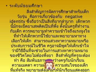 • ระดับ มัธ ยมศึก ษา
                สิ่งสำาคัญการจัดการศึกษาสำาหรับเด็ก
         วัยรุ่น คือการเกี่ยวข้องกับ negative
  identity ซึ้งถือว่าเป็นสิ่งที่ยากลำาบาก เด็กพวก
   นี้มักจะยึดยาเสพติดเป็นที่พึ่ง ดั้งนั้นครูที่ทำางาน
  กับเด็ก ควรพยายามทำาความเข้าใจถึงแรงจูงใจ
      ที่ทำาให้เด็กพวกนี้ใช้ยาและพยายามหาทาง
   เลือกให้เด็ก สามารถแสวงหาความหมายหรือ
   ประสบการณ์ในชีวิต ครูอาจมีพูดให้เด็กเข้าใจ
    ว่ามีวิธอื่นที่จะช่วยในการแสวงหาความหมาย
             ี
  ของชีวิตโดยไม่ต้องพึ่งยา สิงสำาคัญที่ครูจะต้อง
                                  ่
      ทำา คือ สัมพันธภาพระหว่างครูกับนักเรียน
    ความเมตตา ความเข้าใจ ความสนใจของเด็ก
   ที่แท้จริง พยายามส่งเสริมให้นักเรียนแสดงออก
 