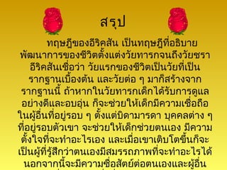 สรุป
          ทฤษฎีของอีริคสัน เป็นทฤษฎีที่อธิบาย
 พัฒนาการของชีวิตตั้งแต่งวัยทารกจนถึงวัยชรา
     อีริคสันเชือว่า วัยแรกของชีวิตเป็นวัยที่เป็น
                  ่
    รากฐานเบืองต้น และวัยต่อ ๆ มาก็สร้างจาก
                    ้
 รากฐานนี้ ถ้าหากในวัยทารกเด็กได้รับการดูแล
 อย่างดีและอบอุ่น ก็จะช่วยให้เด็กมีความเชือถือ ่
ในผูอื่นที่อยู่รอบ ๆ ตั้งแต่บิดามารดา บุคคลต่าง ๆ
       ้
ที่อยู่รอบตัวเขา จะช่วยให้เด็กช่วยตนเอง มีความ
 ตั้งใจที่จะทำาอะไรเอง และเมื่อเขาเติบโตขึ้นก็จะ
เป็นผู้ที่รู้สกว่าตนเองมีสมรรถภาพที่จะทำาอะไรได้
              ึ
  นอกจากนีจะมีความซื่อสัตย์ต่อตนเองและผูอื่น
                ้                                ้
 