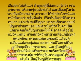 เสียสละไม่เห็นแก่ ตัวดูแลผู้ที่อ่อนเยาว์กว่า เช่น
ลูกหลาน หรือคนรุ่นหลังต่อไป และเมื่ออยู่ในวัย
ชราก็จะมีความสุข เพราะว่าได้ทำาประโยชน์และ
หน้าที่มาอย่างเต็มที่แล้ว อีริคสันถือว่าชีวิตของ
คนเรา แต่ละวัยจะมีปญหา บางคนก็สามารถแก้
                      ั
 ปัญหาด้วยตนเอง และดำาเนินชีวิตไปตามขั้น
 แต่บางคนก็แก้ปัญหาเองไม่ได้ อาจจะต้องไป
พบจิตแพทย์ หรือนักจิตวิทยาช่วยเพื่อแก้ปญหา   ั
    แต่บุคลิกภาพของแต่ละบุคคลเป็นเรื่องที่
  เปลี่ยนแปลงอยู่เสมอ และทุกคนมีโอกาสที่จะ
    แก้ไขบุคลิกภาพของตน และผู้ใหญ่ที่อยู่
   แวดล้อมก็มีสวนที่จะช่วยส่งเสริมหรือแก้ไข
               ่
บุคลิกภาพของผู้เยาว์ที่อยู่ในความดูแลให้เจริญ
         เติบโตเป็นผู้ใหญ่ที่มีความสุข
 