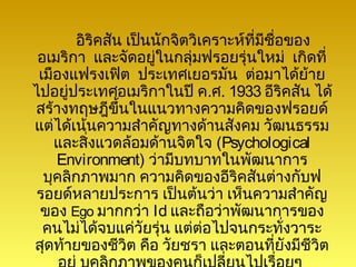 อิริคสัน เป็นนักจิตวิเคราะห์ที่มีชอของ
                                          ื่
 อเมริกา และจัดอยู่ในกลุ่มฟรอยรุ่นใหม่ เกิดที่
 เมืองแฟรงเฟิต ประเทศเยอรมัน ต่อมาได้ย้าย
ไปอยู่ประเทศอเมริกาในปี ค.ศ. 1933 อีริคสัน ได้
สร้างทฤษฎีขึ้นในแนวทางความคิดของฟรอยด์
แต่ได้เน้นความสำาคัญทางด้านสังคม วัฒนธรรม
    และสิ่งแวดล้อมด้านจิตใจ (Psychological
    Environment) ว่ามีบทบาทในพัฒนาการ
  บุคลิกภาพมาก ความคิดของอีริคสันต่างกับฟ
 รอยด์หลายประการ เป็นต้นว่า เห็นความสำาคัญ
 ของ Ego มากกว่า Id และถือว่าพัฒนาการของ
  คนไม่ได้จบแค่วัยรุ่น แต่ต่อไปจนกระทั่งวาระ
สุดท้ายของชีวิต คือ วัยชรา และตอนที่ยังมีชีวิต
 