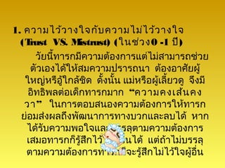 1. ความไว้ว างใจกับ ความไม่ไ ว้ว างใจ
  (T rust VS. M  istrust) (ในช่ว ง0 -1 ปี)
      วัยนี้ทารกมีความต้องการแต่ไม่สามารถช่วย
     ตัวเองได้ให้สมความปรารถนา ต้องอาศัยผู้
   ใหญ่หรือู้ใกล้ชด ดั้งนั้น แม่หรือผูเลี้ยวดู จึงมี
                   ิ                  ้
    อิทธิพลต่อเด็กทารกมาก “ความคงเส้น คง
   วา” ในการตอบสนองความต้องการให้ทารก
  ย่อมส่งผลถึงพัฒนาการทางบวกและลบได้ หาก
   ได้รับความพอใจและบรรลุตามความต้องการ
   เสมอทารกก็รู้สกไว้ใจผู้อื่นได้ แต่ถ้าไม่บรรลุ
                     ึ
   ตามความต้องการทารกก็จะรู้สกไม่ไว้ใจผูอื่น
                                   ึ           ้
 