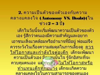 2. ความเป็น ตัว ของตัว เองกับ ความ
คลางแคลงใจ (Autonomy VS. Doubt)(ใน
            ช่ว ง2 – 3 ปี)
    เด็กในวัยนีจะเริ่มพัฒนาความเป็นตัวของตัว
                 ้
   เอง รู้สึกว่าตนเองมีความสำาคัญและอยาก
 เอาชนะสิ่งแวดล้อมหรืออำานาจที่มีอยู่ พ่อแม่จึง
ควรระวังในเรื่องความสมดุลในการเลี้ยงดู ควร
ให้โ อกาสและกำา ลัง ใจต่อ เด็ก เด็กจะพัฒนา
  ความเป็นตัวเอง มีความมั่นใจ รู้จักอิสระที่จะ
ควบคุมตนเอง แต่ถ้าพ่อแม่ไ ม่ใ ห้โ อกาสหรือ
    ทำา แทนเด็ก ทุก อย่า ง เด็กจะเกิดความ
   คลางแคลงใจในความสามารถของตนเอง
 