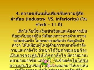 4. ความขยัน หมัน เพีย รกับ ความรู้ส ก
                      ่                  ึ
ตำ่า ต้อ ย (Industry VS. Inferiority) (ใน
                ช่ว ง6 – 11 ปี)
      เด็กในวัยนี้จะเริ่มเข้าเรียนและต้องการเป็น
  ที่ยอมรับของผู้อื่น มีพัฒนาการทางด้านความ
   ขยันขันแข็ง โดยพยายามคิดทำา คิดผลิตสิ่ง
  ต่างๆ ให้เหมือนผู้ใหญ่ด้วยการทุ่มเททั้งกำาลัง
 กายและกำาลังใจ ถ้าเขาได้ร ับ คำา ชมเชยก็จ ะ
เป็น แรงกระตุ้น ให้เ กิด กำา ลัง ใจ มีความมานะ
พยายามมากขึ้น แต่ถ้าตรงกันข้ามเด็กไม่ไ ด้ร ับ
ความสนใจหรือผู้ใหญ่แสดงออกมาให้เขาเห็น
 
