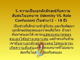 5. ความเป็น เอกลัก ลัก ษณ์ก ับ ความ
  สับ สนในบทบาท (Identity VS. Role
    Confusion) (ในช่ว ง12 – 18 ปี)
   เป็นช่วงที่เด็กย่างเข้าสู่วัยรุ่น และเริ่มพัฒนา
  เอกลักษณ์ของตนเองว่าตนคือใคร ถ้าเขา
 ค้นหาตนเองได้ เขาจะแสดงบทบาทของ
ตนเองได้อ ย่า งเหมาะสม แต่ถ้าตรงกันข้าม
เขาค้น หาเอกลัก ษณ์ข องตนไม่พ บเขาจะ
เกิด ความสับ สนและแสดงบทบาทที่ไม่เหมาะ
       สมหรือไม่สอดคล้องกับตนเอง
 