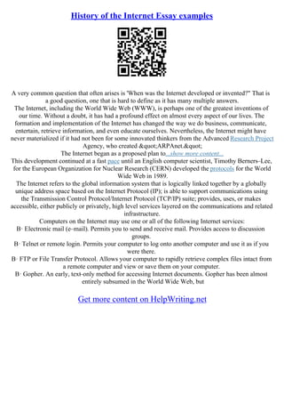 History of the Internet Essay examples
A very common question that often arises is 'When was the Internet developed or invented?" That is
a good question, one that is hard to define as it has many multiple answers.
The Internet, including the World Wide Web (WWW), is perhaps one of the greatest inventions of
our time. Without a doubt, it has had a profound effect on almost every aspect of our lives. The
formation and implementation of the Internet has changed the way we do business, communicate,
entertain, retrieve information, and even educate ourselves. Nevertheless, the Internet might have
never materialized if it had not been for some innovated thinkers from the Advanced Research Project
Agency, who created "ARPAnet."
The Internet began as a proposed plan to...show more content...
This development continued at a fast pace until an English computer scientist, Timothy Berners–Lee,
for the European Organization for Nuclear Research (CERN) developed the protocols for the World
Wide Web in 1989.
The Internet refers to the global information system that is logically linked together by a globally
unique address space based on the Internet Protocol (IP); is able to support communications using
the Transmission Control Protocol/Internet Protocol (TCP/IP) suite; provides, uses, or makes
accessible, either publicly or privately, high level services layered on the communications and related
infrastructure.
Computers on the Internet may use one or all of the following Internet services:
В· Electronic mail (e–mail). Permits you to send and receive mail. Provides access to discussion
groups.
В· Telnet or remote login. Permits your computer to log onto another computer and use it as if you
were there.
В· FTP or File Transfer Protocol. Allows your computer to rapidly retrieve complex files intact from
a remote computer and view or save them on your computer.
В· Gopher. An early, text–only method for accessing Internet documents. Gopher has been almost
entirely subsumed in the World Wide Web, but
Get more content on HelpWriting.net
 