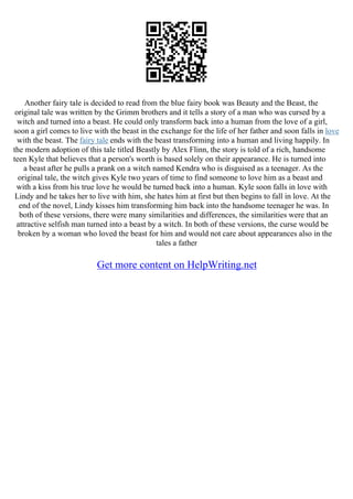 Another fairy tale is decided to read from the blue fairy book was Beauty and the Beast, the
original tale was written by the Grimm brothers and it tells a story of a man who was cursed by a
witch and turned into a beast. He could only transform back into a human from the love of a girl,
soon a girl comes to live with the beast in the exchange for the life of her father and soon falls in love
with the beast. The fairy tale ends with the beast transforming into a human and living happily. In
the modern adoption of this tale titled Beastly by Alex Flinn, the story is told of a rich, handsome
teen Kyle that believes that a person's worth is based solely on their appearance. He is turned into
a beast after he pulls a prank on a witch named Kendra who is disguised as a teenager. As the
original tale, the witch gives Kyle two years of time to find someone to love him as a beast and
with a kiss from his true love he would be turned back into a human. Kyle soon falls in love with
Lindy and he takes her to live with him, she hates him at first but then begins to fall in love. At the
end of the novel, Lindy kisses him transforming him back into the handsome teenager he was. In
both of these versions, there were many similarities and differences, the similarities were that an
attractive selfish man turned into a beast by a witch. In both of these versions, the curse would be
broken by a woman who loved the beast for him and would not care about appearances also in the
tales a father
Get more content on HelpWriting.net
 