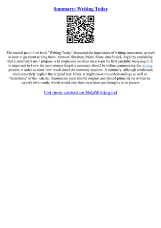Summary: Writing Today
The second part of the book "Writing Today" discussed the importance of writing summaries, as well
as how to go about writing them. Johnson–Sheehan, Paine, Shaw, and Stouck, begin by explaining
that a summary's main purpose is to emphasize an ideas main topic by first carefully analysing it. It
is important to know the approximate length a summary should be before commencing the writing
process in order to know how much detail the summary requires. A summary, although condensed,
must accurately explain the original text. If not, it might cause misunderstandings as well as
"distortions" of the material. Summaries must also be original and should primarily be written in
writer's own words, which would also their own ideas and thoughts to be present
Get more content on HelpWriting.net
 
