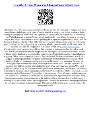 Describe A Time When You Changed Your Mind Essay
Describe a time when you changed your mind. It need not be a life–changing event; you may have
changed your mind about a book, piece of music, a political opinion, or a person you know. What
made you change your mind? Was it an argument, or an encounter, or an epiphany, or something
else? What happened as a result? From when I was ten until I was fifteen, I wanted to become a
lawyer. I've always had impressive public speaking skills, a persuasive personality, and a knack for
debate, so it seemed like the perfect fit for me. However, upon a taking a law class my sophomore
year, I realized that lawyering might not be exactly what I expected it to be. As I learned about the
different laws and the complexities of the court system I was...show more content...
When the other team members strayed from their position, or were confused on the task at hand,
I was there to get them back on track and productive once again. For our specific scenario, we had
to decide upon a database to use. Each of us researched a different database, and compared results
as a group. When two members had begun to fight over which database seemed most beneficial, I
stepped in and proposed that we logically examine each database together and vote on a final
decision. Under my leadership, and the amazing capabilities of every student on the team, we
thoroughly impressed the executives, receiving honors for our work. Describe an interest or
passion. How did you become interested in this area? What motivates your passion? My most
prominent passion is my desire to eradicate the problems of world poverty and hunger. The summer
following my freshman year, I was accepted onto World Vision's Famine Study Tour, which took my
through the Andes Mountains of Peru to observe the damaging effects of poverty and the way they
are combatted. I learned all the methods used by humanitarian organizations to ameliorate these
desolate communities, opening my eyes to the fact that, although the problem of global hunger is
daunting, it can and will be solved. More importantly, I learned the true nature of the people affected
by such grave situations and circumstances. The individuals I met and spoke to were some of the
most generous and
Get more content on HelpWriting.net
 