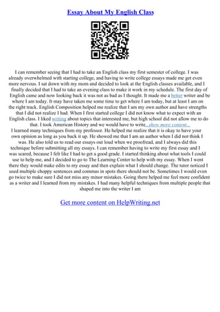 Essay About My English Class
I can remember seeing that I had to take an English class my first semester of college. I was
already overwhelmed with starting college, and having to write college essays made me get even
more nervous. I sat down with my mom and decided to look at the English classes available, and I
finally decided that I had to take an evening class to make it work in my schedule. The first day of
English came and now looking back it was not as bad as I thought. It made me a better writer and be
where I am today. It may have taken me some time to get where I am today, but at least I am on
the right track. English Composition helped me realize that I am my own author and have strengths
that I did not realize I had. When I first started college I did not know what to expect with an
English class. I liked writing about topics that interested me, but high school did not allow me to do
that. I took American History and we would have to write...show more content...
I learned many techniques from my professor. He helped me realize that it is okay to have your
own opinion as long as you back it up. He showed me that I am an author when I did not think I
was. He also told us to read our essays out loud when we proofread, and I always did this
technique before submitting all my essays. I can remember having to write my first essay and I
was scared, because I felt like I had to get a good grade. I started thinking about what tools I could
use to help me, and I decided to go to The Learning Center to help with my essay. When I went
there they would make edits to my essay and then explain what I should change. The tutor noticed I
used multiple choppy sentences and commas in spots there should not be. Sometimes I would even
go twice to make sure I did not miss any minor mistakes. Going there helped me feel more confident
as a writer and I learned from my mistakes. I had many helpful techniques from multiple people that
shaped me into the writer I am
Get more content on HelpWriting.net
 