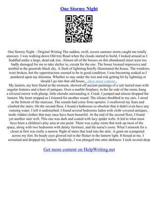 One Stormy Night
One Stormy Night – Original Writing The sudden, swift, severe summer storm caught me totally
unaware. I was walking down Old tree Road when the clouds started to build. I looked around as I
huddled under a large, dead oak tree. Almost all of the houses on this abandoned street were too
badly damaged for me to take shelter in, except for the one. The house loomed impressive and
morbid in the greenish–black sky. A flash of lightning briefly illuminated the house. The windows
were broken, but the superstructure seemed to be in good condition. I was becoming soaked as I
pondered upon my dilemma. Whether to stay under the tree and risk getting hit by lightning or
should I go into that old house,...show more content...
My lantern, my best friend at the moment, showed off ancient paintings of a red–haired man with
angular features and a host of antiques. Over a marble fireplace, in the far side of the room, hung
a silvered mirror with plump, little cherubs surrounding it. Crash. I jumped and almost dropped the
lantern. My heart stopped as I listened for another sound. The silence throbbed in my ears. I stood
at the bottom of the staircase. The sounds had come from upstairs. I swallowed my fears and
climbed the stairs. On the second floor, I found a bathroom so obsolete that it didn't even have any
running water. I left it undisturbed. I found several bedrooms laden with cloth–covered antiques,
moth–ridden clothes that may once have been beautiful. At the end of the second floor, I found
yet another stair well. This one was dark and coated with lacy spider webs. It led to what must
have been a children's play area at one point. There was a play room that took up most of the
space, along with two bedrooms with dainty furniture, and the nurse's room. What I mistook for a
closet at first was really a narrow flight of stairs that lead into the attic. A giant rat scampered
across my feet. Its beady eyes glowed red in the flicker in the lantern light. It hissed at me. I
screamed and dropped my lantern. Suddenly, I was plunged into utter darkness. I took several deep
Get more content on HelpWriting.net
 