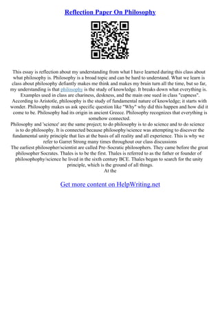Reflection Paper On Philosophy
This essay is reflection about my understanding from what I have learned during this class about
what philosophy is. Philosophy is a broad topic and can be hard to understand. What we learn is
class about philosophy defiantly makes me think and makes my brain turn all the time, but so far,
my understanding is that philosophy is the study of knowledge. It breaks down what everything is.
Examples used in class are chariness, deskness, and the main one sued in class "cupness".
According to Aristotle, philosophy is the study of fundamental nature of knowledge; it starts with
wonder. Philosophy makes us ask specific question like "Why" why did this happen and how did it
come to be. Philosophy had its origin in ancient Greece. Philosophy recognizes that everything is
somehow connected.
Philosophy and 'science' are the same project; to do philosophy is to do science and to do science
is to do philosophy. It is connected because philosophy/science was attempting to discover the
fundamental unity principle that lies at the basis of all reality and all experience. This is why we
refer to Garret Strong many times throughout our class discussions
The earliest philosopher/scientist are called Pre–Socratic philosophers. They came before the great
philosopher Socrates. Thales is to be the first. Thales is referred to as the father or founder of
philosophophy/science he lived in the sixth century BCE. Thales began to search for the unity
principle, which is the ground of all things.
At the
Get more content on HelpWriting.net
 