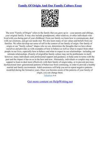 Family Of Origin And Our Family Culture Essay
The term "Family of Origin" refers to the family that you grew up in – your parents and siblings,
your original family. It may also include grandparents, other relatives, or other individuals who
lived with you during part of your childhood. From our family we learn how to communicate, deal
with our emotions, and get our needs met. We also learn many of our values and beliefs from our
families. We often develop our sense of self in the context of our family of origin. Our family of
origin or our "family culture" shapes who we are, determines the thoughts that we have about
ourselves and provides us with examples of how to behave as well as what to expect from other
people in our lives, especially how to behave and what to expect in our relationships– including our
intimate relationships. (Family of origin)Our family culture may not be problematic in itself;
however, many individuals seek professional support and guidance, to help come to terms with the
past and the impact it has on us in the here and now. Alternately, individuals or couples may seek
support to learn to deal more effectively with their family of origin today, or to prevent previous
dysfunctional inter–generational patterns of behaviour from continuing, in order to provide a healthy
marital and family environment. Adult awareness will help you not to repeat negative patterns
modelled during the formative years. Once you become aware of the patterns of your family of
origin, you can change them.
Adoption is a
Get more content on HelpWriting.net
 