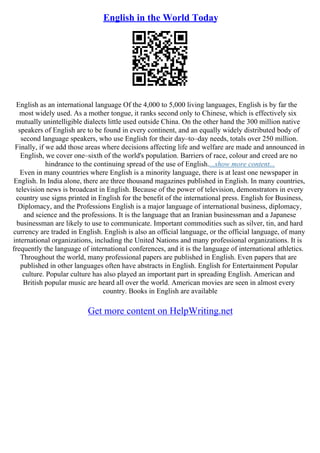 English in the World Today
English as an international language Of the 4,000 to 5,000 living languages, English is by far the
most widely used. As a mother tongue, it ranks second only to Chinese, which is effectively six
mutually unintelligible dialects little used outside China. On the other hand the 300 million native
speakers of English are to be found in every continent, and an equally widely distributed body of
second language speakers, who use English for their day–to–day needs, totals over 250 million.
Finally, if we add those areas where decisions affecting life and welfare are made and announced in
English, we cover one–sixth of the world's population. Barriers of race, colour and creed are no
hindrance to the continuing spread of the use of English....show more content...
Even in many countries where English is a minority language, there is at least one newspaper in
English. In India alone, there are three thousand magazines published in English. In many countries,
television news is broadcast in English. Because of the power of television, demonstrators in every
country use signs printed in English for the benefit of the international press. English for Business,
Diplomacy, and the Professions English is a major language of international business, diplomacy,
and science and the professions. It is the language that an Iranian businessman and a Japanese
businessman are likely to use to communicate. Important commodities such as silver, tin, and hard
currency are traded in English. English is also an official language, or the official language, of many
international organizations, including the United Nations and many professional organizations. It is
frequently the language of international conferences, and it is the language of international athletics.
Throughout the world, many professional papers are published in English. Even papers that are
published in other languages often have abstracts in English. English for Entertainment Popular
culture. Popular culture has also played an important part in spreading English. American and
British popular music are heard all over the world. American movies are seen in almost every
country. Books in English are available
Get more content on HelpWriting.net
 