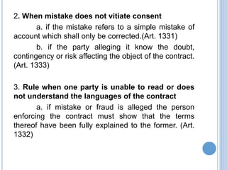 2. When mistake does not vitiate consent
a. if the mistake refers to a simple mistake of
account which shall only be corrected.(Art. 1331)
b. if the party alleging it know the doubt,
contingency or risk affecting the object of the contract.
(Art. 1333)
3. Rule when one party is unable to read or does
not understand the languages of the contract
a. if mistake or fraud is alleged the person
enforcing the contract must show that the terms
thereof have been fully explained to the former. (Art.
1332)
 