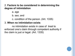 2. Factors to be considered in determining the
degree of intimidation
a. age
b. sex; and
c. condition of the person. (Art. 1335)
3. When no intimidation exists
no intimidation exists in case of treat to
enforced one’s claim through competent authority if
the claim is just or legal. (Art. 1335)
 