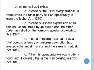 3. When no fraud exists
a. In case of the usual exaggerations in
trade, when the other party had an opportunity to
know the facts. (Art. 1340)
b. In case of a mere expression of an
opinion, unless made by an expert and the other
party has relied on the former’s special knowledge.
(Art. 1341)
c. In case of misrepresentation by a
third person, unless such misrepresentation has
created substantial mistake and the same is mutual.
(Art. 1342)
d. If the misrepresentation was made in
good faith. However, the same may constitute error.
(Art. 1343)
 