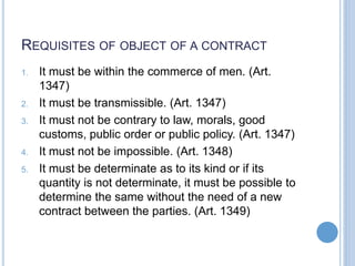 REQUISITES OF OBJECT OF A CONTRACT
1. It must be within the commerce of men. (Art.
1347)
2. It must be transmissible. (Art. 1347)
3. It must not be contrary to law, morals, good
customs, public order or public policy. (Art. 1347)
4. It must not be impossible. (Art. 1348)
5. It must be determinate as to its kind or if its
quantity is not determinate, it must be possible to
determine the same without the need of a new
contract between the parties. (Art. 1349)
 