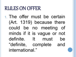 RULES ON OFFER
1. The offer must be certain
(Art. 1319) because there
could be no meeting of
minds if it is vague or not
definite. It must be
“definite, complete and
international.”
 