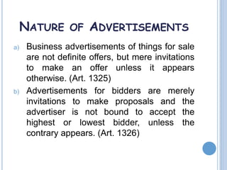 NATURE OF ADVERTISEMENTS
a) Business advertisements of things for sale
are not definite offers, but mere invitations
to make an offer unless it appears
otherwise. (Art. 1325)
b) Advertisements for bidders are merely
invitations to make proposals and the
advertiser is not bound to accept the
highest or lowest bidder, unless the
contrary appears. (Art. 1326)
 