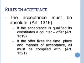 RULES ON ACCEPTANCE
1. The acceptance must be
absolute. (Art. 1319)
a. If the acceptance is qualified its
constitutes a counter – offer (Art.
1319)
b. If the offer fixes the time, place
and manner of acceptance, all
must be complied with. (Art.
1321)
 