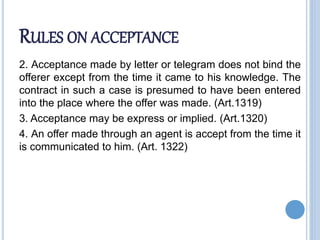 RULES ON ACCEPTANCE
2. Acceptance made by letter or telegram does not bind the
offerer except from the time it came to his knowledge. The
contract in such a case is presumed to have been entered
into the place where the offer was made. (Art.1319)
3. Acceptance may be express or implied. (Art.1320)
4. An offer made through an agent is accept from the time it
is communicated to him. (Art. 1322)
 
