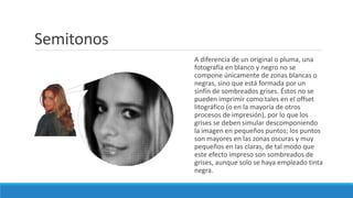 A diferencia de un original o pluma, una
fotografía en blanco y negro no se
compone únicamente de zonas blancas o
negras, sino que está formada por un
sinfín de sombreados grises. Éstos no se
pueden imprimir como tales en el offset
litográfico (o en la mayoría de otros
procesos de impresión), por lo que los
grises se deben simular descomponiendo
la imagen en pequeños puntos; los puntos
son mayores en las zonas oscuras y muy
pequeños en las claras, de tal modo que
este efecto impreso son sombreados de
grises, aunque solo se haya empleado tinta
negra.
Semitonos
 