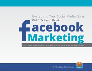Everything Your Social Media Guru


  Essential
               Everything Your Social Media Guru
              The Tell You About

   acebook
              Didn’t Tell You About
              Didn’t


   Facebook
    Facebook
       Marketing                                                 Handbook
                         All the ingredients you need to make Facebook work for you
The truth about Social ROI, tactics for earning new fans, and what you can do to ensure Facebook success




                                                  By: ShortStack Laboratories              SHORTSTACK.com
                                                                                                            1
 