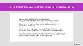 Tips till de som inte är nöjda med resultatet från sin Facebookannonsering

•  Hur ser ert bildmaterial ut? Är det graﬁk eller bilder?
Bilder på människor ger till exempel oftast ﬂer klick än bara graﬁk
•  Håll era texter korta och konkreta, se till att länkarna syns och inte
döljs av en allt för lång text
•  Var relevant för er målgrupp och anpassa budskapet till säsong, trender
och högtider. Det som gäller här och nu fungerar oftast bäst på Facebook
•  Testa ﬂera varianter av budskap och bilder, mät eﬀekten och bygg vidare på
det som fungerar. Fungerar inget? Se över erbjudandet!

 