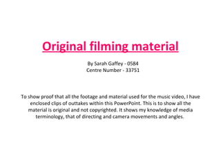 Original filming material By Sarah Gaffey - 0584 Centre Number - 33751 To show proof that all the footage and material used for the music video, I have enclosed clips of outtakes within this PowerPoint. This is to show all the material is original and not copyrighted. It shows my knowledge of media terminology, that of directing and camera movements and angles.  