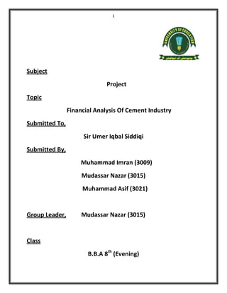 1
Subject
Project
Topic
Financial Analysis Of Cement Industry
Submitted To,
Sir Umer Iqbal Siddiqi
Submitted By,
Muhammad Imran (3009)
Mudassar Nazar (3015)
Muhammad Asif (3021)
Group Leader, Mudassar Nazar (3015)
Class
B.B.A 8th
(Evening)
 